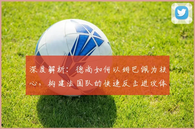 深度解析:德尚如何以姆巴佩为核心,构建法国队的快速反击进攻体系