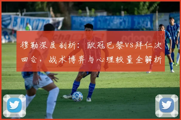 穆勒深度剖析:欧冠巴黎vs拜仁次回合,战术博弈与心理较量全解析