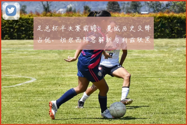 足总杯半决赛前瞻：曼城历史交锋占优，切尔西阵容解析与利兹联黑马挑战