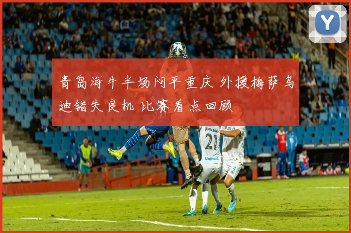 青岛海牛半场闷平重庆 外援梅萨乌迪错失良机 比赛看点回顾