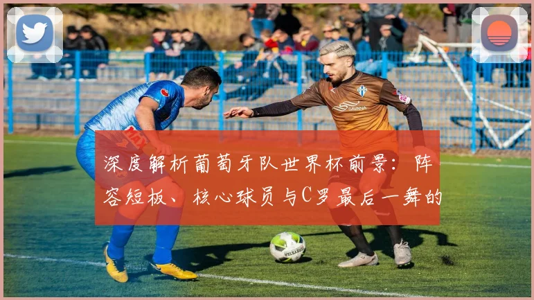 深度解析葡萄牙队世界杯前景:阵容短板、核心球员与C罗最后一舞的圆梦可能